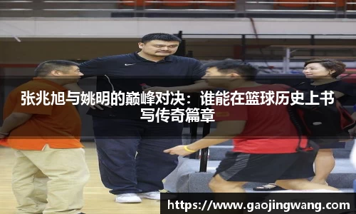 张兆旭与姚明的巅峰对决：谁能在篮球历史上书写传奇篇章