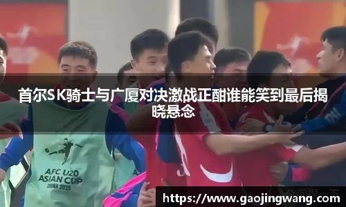 首尔SK骑士与广厦对决激战正酣谁能笑到最后揭晓悬念